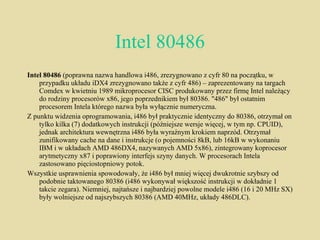 Intel 80486 Intel 80486  (poprawna nazwa handlowa i486, zrezygnowano z cyfr 80 na początku, w przypadku układu iDX4 zrezygnowano także z cyfr 486) – zaprezentowany na targach Comdex w kwietniu 1989 mikroprocesor CISC produkowany przez firmę Intel należący do rodziny procesorów x86, jego poprzednikiem był 80386. "486" był ostatnim procesorem Intela którego nazwa była wyłącznie numeryczna. Z punktu widzenia oprogramowania, i486 był praktycznie identyczny do 80386, otrzymał on tylko kilka (7) dodatkowych instrukcji (późniejsze wersje więcej, w tym np. CPUID), jednak architektura wewnętrzna i486 była wyraźnym krokiem naprzód. Otrzymał zunifikowany cache na dane i instrukcje (o pojemności 8kB, lub 16kB w wykonaniu IBM i w układach AMD 486DX4, nazywanych AMD 5x86), zintegrowany koprocesor arytmetyczny x87 i poprawiony interfejs szyny danych. W procesorach Intela zastosowano pięciostopniowy potok. Wszystkie usprawnienia spowodowały, że i486 był mniej więcej dwukrotnie szybszy od podobnie taktowanego 80386 (i486 wykonywał większość instrukcji w dokładnie 1 takcie zegara). Niemniej, najtańsze i najbardziej powolne modele i486 (16 i 20 MHz SX) były wolniejsze od najszybszych 80386 (AMD 40MHz, układy 486DLC). 