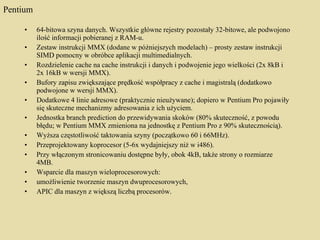Pentium 64-bitowa szyna danych. Wszystkie główne rejestry pozostały 32-bitowe, ale podwojono ilość informacji pobieranej z RAM-u.  Zestaw instrukcji MMX (dodane w późniejszych modelach) – prosty zestaw instrukcji SIMD pomocny w obróbce aplikacji multimedialnych.  Rozdzielenie cache na cache instrukcji i danych i podwojenie jego wielkości (2x 8kB i 2x 16kB w wersji MMX).  Bufory zapisu zwiększające prędkość współpracy z cache i magistralą (dodatkowo podwojone w wersji MMX).  Dodatkowe 4 linie adresowe (praktycznie nieużywane); dopiero w Pentium Pro pojawiły się skuteczne mechanizmy adresowania z ich użyciem.  Jednostka branch prediction do przewidywania skoków (80% skuteczność, z powodu błędu; w Pentium MMX zmieniona na jednostkę z Pentium Pro z 90% skutecznością).  Wyższa częstotliwość taktowania szyny (początkowo 60 i 66MHz).  Przeprojektowany koprocesor (5-6x wydajniejszy niż w i486).  Przy włączonym stronicowaniu dostępne były, obok 4kB, także strony o rozmiarze 4MB.  Wsparcie dla maszyn wieloprocesorowych:  umożliwienie tworzenie maszyn dwuprocesorowych,  APIC dla maszyn z większą liczbą procesorów. 