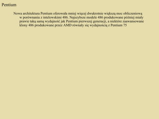 Pentium Nowa architektura Pentium oferowała mniej więcej dwukrotnie większą moc obliczeniową w porównaniu z intelowskimi 486. Najszybsze modele 486 produkowane później miały prawie taką samą wydajność jak Pentium pierwszej generacji, a niektóre zaawansowane klony 486 produkowane przez AMD równały się wydajnością z Pentium 75 