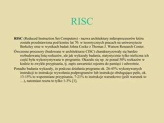 RISC RISC  (Reduced Instruction Set Computers) - nazwa architektury mikroprocesorów która została przedstawiona pod koniec lat 70. w teoretycznych pracach na uniwersytecie Berkeley oraz w wynikach badań Johna Cocke z Thomas J. Watson Research Center. Ówczesne procesory (budowane w architekturze CISC) charakteryzowały się bardzo rozbudowaną listą rozkazów, ale jak wykazały badania, statystycznie tylko nieliczna ich część była wykorzystywana w programie. Okazało się np. że ponad 50% rozkazów w kodzie to zwykłe przypisania, tj. zapis zawartości rejestru do pamięci i odwrotnie. Ponadto badania wykazały, że podczas działania programu ok. 26-45% wykonywanych instrukcji to instrukcje wywołania podprogramów lub instrukcje obsługujące pętle, ok. 13-15% to wspomniane przypisania, 7-21% to instrukcje warunkowe (jeśli warunek to …), natomiast reszta to tylko 1-3% [1]. 