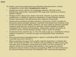 RISC W związku z powyższym zaprezentowano architekturę mikroprocesorów, w której uwzględniono wyniki badań.  Jej podstawowe cechy to: Zredukowana liczba rozkazów do niezbędnego minimum. Ich liczba wynosi kilkadziesiąt, podczas gdy w procesorach CISC sięga setek. Upraszcza to znacznie dekoder rozkazów. Redukcja trybów adresowania, dzięki czemu kody rozkazów są prostsze, bardziej zunifikowane, co dodatkowo upraszcza wspomniany wcześniej dekoder rozkazów. Ponadto wprowadzono tryb adresowania, który ogranicza ilość przesłań  Ograniczenie komunikacji pomiędzy pamięcią, a procesorem. Przede wszystkim do przesyłania danych pomiędzy pamięcią, a rejestrami służą dedykowane instrukcje, które zwykle nazywają się load (załaduj z pamięci), oraz store (zapisz do pamięci); pozostałe instrukcje mogą operować wyłącznie na rejestrach. Schemat działania na liczbach znajdujących się w pamięci jest następujący: załaduj daną z pamięci do rejestru, na zawartości rejestru wykonaj działanie, przepisz wynik z rejestru do pamięci. Zwiększenie liczby rejestrów (np. 32, 192, 256, podczas gdy np. w architekturze x86 jest zaledwie 8 rejestrów), co również ma wpływ na zmniejszenie liczby odwołań do pamięci. Pierwszym procesorem zaprojektowanym w oparciu o architekturę RISC był RCA1802 wyprodukowany przez firmę RCA. Obecnie popularne procesory Intela z punktu widzenia programisty są widziane jako CISC, ale ich rdzeń jest RISC-owy. Rozkazy CISC są rozbijane na mikrorozkazy (ang. microops), które są następnie wykonywane przez RISC-owy blok wykonawczy. W praktyce okazuje się że rozwiązanie takie (pomimo wielu znaczących wad) jest podejściem znacznie bardziej wydajnym (szczególnie że RISC-owy blok wykonawczy jest znacznie bardziej nowoczesny od architektury CISC widocznej dla programisty. 
