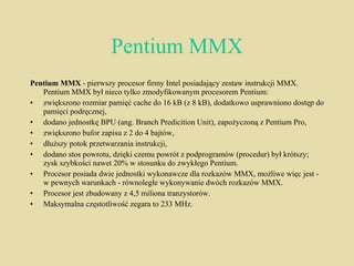 Pentium MMX Pentium MMX  - pierwszy procesor firmy Intel posiadający zestaw instrukcji MMX. Pentium MMX był nieco tylko zmodyfikowanym procesorem Pentium: zwiększono rozmiar pamięć cache do 16 kB (z 8 kB), dodatkowo usprawniono dostęp do pamięci podręcznej,  dodano jednostkę BPU (ang. Branch Predicition Unit), zapożyczoną z Pentium Pro,  zwiększono bufor zapisu z 2 do 4 bajtów,  dłuższy potok przetwarzania instrukcji,  dodano stos powrotu, dzięki czemu powrót z podprogramów (procedur) był krótszy; zysk szybkości nawet 20% w stosunku do zwykłego Pentium. Procesor posiada dwie jednostki wykonawcze dla rozkazów MMX, możliwe więc jest - w pewnych warunkach - równoległe wykonywanie dwóch rozkazów MMX. Procesor jest zbudowany z 4,5 miliona tranzystorów. Maksymalna częstotliwość zegara to 233 MHz. 