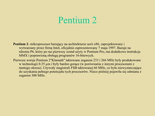 Pentium 2 Pentium 2 - mikroprocesor bazujący na architekturze serii x86, zaprojektowany i wytwarzany przez firmę Intel, oficjalnie zaprezentowany 7 maja 1997. Bazuje na rdzeniu P6, który po raz pierwszy został użyty w Pentium Pro, ma dodatkowe instrukcje MMX i poprawioną obsługę programów 16-bitowych. Pierwsze wersje Pentium 2"Klamath" taktowane zegarem 233 i 266 MHz były produkowane w technologii 0.35 µm i były bardzo gorące (w porównaniu z innymi procesorami z tamtego okresu). Używały magistrali FSB taktowanej 66 MHz, co było niewystarczające do uzyskania pełnego potencjału tych procesorów. Nieco później pojawiła się odmiana z zegarem 300 MHz. 