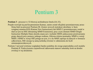 Pentium 3 Pentium 3  - procesor w 32-bitowej architekturze Intela (IA-32). Projekt rozwijał się pod kryptonimem Katmai, zanim został oficjalnie przemianowany przez firmę Intel na procesor Pentium III. Zestaw nowych instrukcji określany w fazie wstępnej mianem KNI (Katmai New Instructions) lub MMX-2 przemianowany został w ślad za tym na SSE (Streaming SIMD Extensions), przy czym element SIMD (Single Instruction Multiple Data) określa znane już z techniki MMX jednoczesne przetwarzanie grupy danych przy pomocy jednego rozkazu. Główna różnica pomiędzy SIMD w wersji MMX i SIMD w wersji SSE polega na tym, iż o ile MMX operuje na danych w formacie całkowitym, SSE stosuje tę samą technikę również w odniesieniu do liczb zmiennoprzecinkowych. Pentium 3 jest pod wieloma względami bardzo podobny do swego poprzednika czyli modelu Pentium II. Podwyższenie częstotliwość taktowania stanowi naturalny krok na drodze ewolucji w tej dziedzinie. 