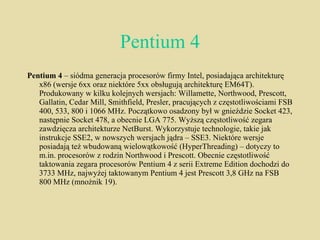 Pentium 4 Pentium 4  – siódma generacja procesorów firmy Intel, posiadająca architekturę x86 (wersje 6xx oraz niektóre 5xx obsługują architekturę EM64T). Produkowany w kilku kolejnych wersjach: Willamette, Northwood, Prescott, Gallatin, Cedar Mill, Smithfield, Presler, pracujących z częstotliwościami FSB 400, 533, 800 i 1066 MHz. Początkowo osadzony był w gnieździe Socket 423, następnie Socket 478, a obecnie LGA 775. Wyższą częstotliwość zegara zawdzięcza architekturze NetBurst. Wykorzystuje technologie, takie jak instrukcje SSE2, w nowszych wersjach jądra – SSE3. Niektóre wersje posiadają też wbudowaną wielowątkowość (HyperThreading) – dotyczy to m.in. procesorów z rodzin Northwood i Prescott. Obecnie częstotliwość taktowania zegara procesorów Pentium 4 z serii Extreme Edition dochodzi do 3733 MHz, najwyżej taktowanym Pentium 4 jest Prescott 3,8 GHz na FSB 800 MHz (mnożnik 19). 