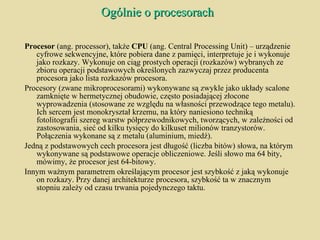 Ogólnie o procesorach Procesor  (ang. processor), także  CPU  (ang. Central Processing Unit) – urządzenie cyfrowe sekwencyjne, które pobiera dane z pamięci, interpretuje je i wykonuje jako rozkazy. Wykonuje on ciąg prostych operacji (rozkazów) wybranych ze zbioru operacji podstawowych określonych zazwyczaj przez producenta procesora jako lista rozkazów procesora. Procesory (zwane mikroprocesorami) wykonywane są zwykle jako układy scalone zamknięte w hermetycznej obudowie, często posiadającej złocone wyprowadzenia (stosowane ze względu na własności przewodzące tego metalu). Ich sercem jest monokryształ krzemu, na który naniesiono techniką fotolitografii szereg warstw półprzewodnikowych, tworzących, w zależności od zastosowania, sieć od kilku tysięcy do kilkuset milionów tranzystorów. Połączenia wykonane są z metalu (aluminium, miedź). Jedną z podstawowych cech procesora jest długość (liczba bitów) słowa, na którym wykonywane są podstawowe operacje obliczeniowe. Jeśli słowo ma 64 bity, mówimy, że procesor jest 64-bitowy. Innym ważnym parametrem określającym procesor jest szybkość z jaką wykonuje on rozkazy. Przy danej architekturze procesora, szybkość ta w znacznym stopniu zależy od czasu trwania pojedynczego taktu. 