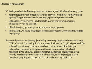 Ogólnie o procesorach W funkcjonalnej strukturze procesora można wyróżnić takie elementy, jak: zespół rejestrów do przechowywania danych i wyników, rejestry mogą być ogólnego przeznaczenia lub mają specjalne przeznaczenie,  jednostkę arytmetyczną (arytmometr) do wykonywania operacji obliczeniowych na danych,  układ sterujący przebiegiem wykonywania programu,  inne układy, w które producent wyposaża procesor w celu usprawnienia jego pracy. Procesor bywa też nazywany jednostką centralną (poprzez tłumaczenie ang. CPU, Central Processing Unit w sposób dosłowny). Część użytkowników jednostkę centralną kojarzy z handlowym terminem określającym jednostką systemową komputera złożoną z elementów takich jak procesor, płyta główna, karta rozszerzenia, pamięć operacyjna, dysk twardy zamkniętych we wspólnej obudowie, nie obejmującą takich urządzeń peryferyjnych jak monitor, klawiatura czy drukarka 