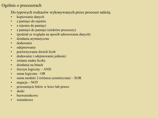 Ogólnie o procesorach Do typowych rozkazów wykonywanych przez procesor należą: kopiowanie danych  z pamięci do rejestru  z rejestru do pamięci  z pamięci do pamięci (niektóre procesory)  (podział ze względu na sposób adresowania danych) działania arytmetyczne  dodawanie  odejmowanie  porównywanie dwóch liczb  dodawanie i odejmowanie jedności  zmiana znaku liczby działania na bitach  iloczyn logiczny – AND  suma logiczna – OR  suma modulo 2 (różnica symetryczna) – XOR  negacja – NOT  przesunięcie bitów w lewo lub prawo skoki  bezwarunkowe  warunkowe 
