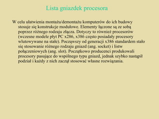Lista gniazdek procesora W celu ułatwienia montażu/demontażu komputerów do ich budowy stosuje się konstrukcje modułowe. Elementy łączone są ze sobą poprzez różnego rodzaju złącza. Dotyczy to również procesorów (wczesne modele płyt PC x286, x386 często posiadały procesory wlutowywane na stałe). Począwszy od generacji x386 standardem stało się stosowanie różnego rodzaju gniazd (ang. socket) i listw połączeniowych (ang. slot). Początkowo producenci produkowali procesory pasujące do wspólnego typu gniazd, jednak szybko nastąpił podział i każdy z nich zaczął stosować własne rozwiązania. 