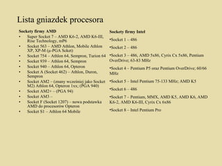 Lista gniazdek procesora Sockety firmy AMD  Super Socket 7 – AMD K6-2, AMD K6-III, Rise Technology, mP6  Socket 563 – AMD Athlon, Mobile Athlon XP, XP-M (µ-PGA Scket)  Socket 754 – Athlon 64, Sempron, Turion 64  Socket 939 – Athlon 64, Sempron  Socket 940 – Athlon 64, Opteron  Socket A (Socket 462) – Athlon, Duron, Sempron  Socket AM2 – (znany wcześniej jako Socket M2) Athlon 64, Opteron 1xx; (PGA 940)  Socket AM2+ – (PGA 94)  Socket AM3 –  Socket F (Socket 1207) – nowa podstawka AMD do procesorów Opteron  Socket S1 – Athlon 64 Mobile Sockety firmy Intel  Socket 1 – 486  Socket 2 – 486  Socket 3 – 486, AMD 5x86, Cyrix Cx 5x86, Pentium OverDrive; 63-83 MHz  Socket 4 – Pentium P5 oraz Pentium OverDrive; 60/66 MHz  Socket 5 – Intel Pentium 75-133 MHz; AMD K5  Socket 6 – 486  Socket 7 – Pentium, MMX, AMD K5, AMD K6, AMD K6-2, AMD K6-III, Cyrix Cx 6x86  Socket 8 – Intel Pentium Pro 