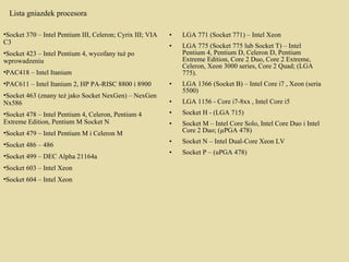 LGA 771 (Socket 771) – Intel Xeon  LGA 775 (Socket 775 lub Socket T) – Intel Pentium 4, Pentium D, Celeron D, Pentium Extreme Edition, Core 2 Duo, Core 2 Extreme, Celeron, Xeon 3000 series, Core 2 Quad; (LGA 775).  LGA 1366 (Socket B) – Intel Core i7 , Xeon (seria 5500)  LGA 1156 - Core i7-8xx , Intel Core i5  Socket H - (LGA 715)  Socket M – Intel Core Solo, Intel Core Duo i Intel Core 2 Duo; (µPGA 478)  Socket N – Intel Dual-Core Xeon LV  Socket P – (uPGA 478) Lista gniazdek procesora Socket 370 – Intel Pentium III, Celeron; Cyrix III; VIA C3  Socket 423 – Intel Pentium 4, wycofany tuż po wprowadzeniu  PAC418 – Intel Itanium  PAC611 – Intel Itanium 2, HP PA-RISC 8800 i 8900  Socket 463 (znany też jako Socket NexGen) – NexGen Nx586  Socket 478 – Intel Pentium 4, Celeron, Pentium 4 Extreme Edition, Pentium M Socket N  Socket 479 – Intel Pentium M i Celeron M  Socket 486 – 486  Socket 499 – DEC Alpha 21164a Socket 603 – Intel Xeon  Socket 604 – Intel Xeon 