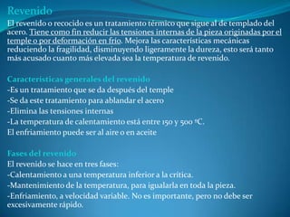 Revenido
El revenido o recocido es un tratamiento térmico que sigue al de templado del
acero. Tiene como fin reducir las tensiones internas de la pieza originadas por el
temple o por deformación en frío. Mejora las características mecánicas
reduciendo la fragilidad, disminuyendo ligeramente la dureza, esto será tanto
más acusado cuanto más elevada sea la temperatura de revenido.

Características generales del revenido
-Es un tratamiento que se da después del temple
-Se da este tratamiento para ablandar el acero
-Elimina las tensiones internas
-La temperatura de calentamiento está entre 150 y 500 ºC.
El enfriamiento puede ser al aire o en aceite

Fases del revenido
El revenido se hace en tres fases:
-Calentamiento a una temperatura inferior a la crítica.
-Mantenimiento de la temperatura, para igualarla en toda la pieza.
-Enfriamiento, a velocidad variable. No es importante, pero no debe ser
excesivamente rápido.
 