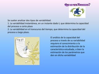 Se suelen analizar dos tipos de variabilidad:
1. La variabilidad instantánea, en un instante dado t; que determina la capacidad
del proceso a corto plazo
2. La variabilidad en el transcurso del tiempo, que determina la capacidad del
proceso a largo plazo.

                                          El análisis de la capacidad del
                                          proceso a través de su variabilidad
                                          requiere el conocimiento o la
                                          estimación de la distribución de la
                                          característica estudiada, o bien la
                                          estimación de los parámetros que
                                          den en dicha variabilidad
 