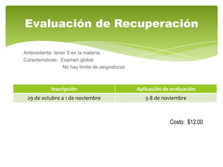 Evaluación de Recuperación

Antecedente: tener 5 en la materia.
Características: Examen global.
                  No hay limite de asignaturas



            Inscripción                          Aplicación de evaluación
 29 de octubre a 1 de noviembre                     5-8 de noviembre



                                                              Costo: $12.00
 