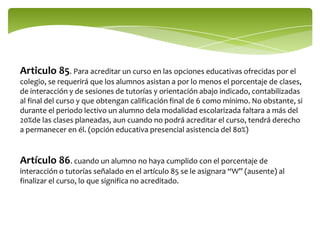 Articulo 85. Para acreditar un curso en las opciones educativas ofrecidas por el
colegio, se requerirá que los alumnos asistan a por lo menos el porcentaje de clases,
de interacción y de sesiones de tutorías y orientación abajo indicado, contabilizadas
al final del curso y que obtengan calificación final de 6 como mínimo. No obstante, si
durante el periodo lectivo un alumno dela modalidad escolarizada faltara a más del
20%de las clases planeadas, aun cuando no podrá acreditar el curso, tendrá derecho
a permanecer en él. (opción educativa presencial asistencia del 80%)


Artículo 86. cuando un alumno no haya cumplido con el porcentaje de
interacción o tutorías señalado en el artículo 85 se le asignara “W” (ausente) al
finalizar el curso, lo que significa no acreditado.
 