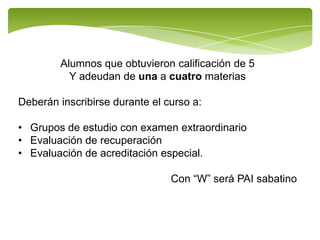 Alumnos que obtuvieron calificación de 5
          Y adeudan de una a cuatro materias

Deberán inscribirse durante el curso a:

• Grupos de estudio con examen extraordinario
• Evaluación de recuperación
• Evaluación de acreditación especial.

                                Con “W” será PAI sabatino
 