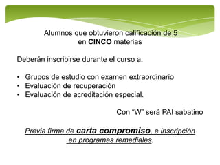 Alumnos que obtuvieron calificación de 5
                 en CINCO materias

Deberán inscribirse durante el curso a:

• Grupos de estudio con examen extraordinario
• Evaluación de recuperación
• Evaluación de acreditación especial.

                              Con “W” será PAI sabatino

  Previa firma de carta compromiso, e inscripción
                en programas remediales.
 