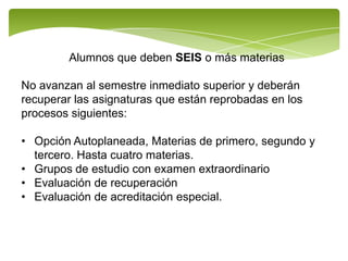 Alumnos que deben SEIS o más materias

No avanzan al semestre inmediato superior y deberán
recuperar las asignaturas que están reprobadas en los
procesos siguientes:

• Opción Autoplaneada, Materias de primero, segundo y
  tercero. Hasta cuatro materias.
• Grupos de estudio con examen extraordinario
• Evaluación de recuperación
• Evaluación de acreditación especial.
 