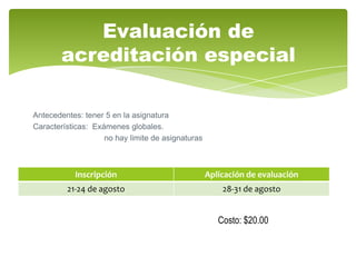 Evaluación de
        acreditación especial

Antecedentes: tener 5 en la asignatura
Características: Exámenes globales.
                    no hay limite de asignaturas



           Inscripción                             Aplicación de evaluación
         21-24 de agosto                               28-31 de agosto


                                                      Costo: $20.00
 