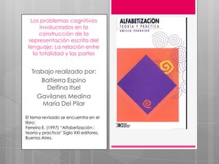 los problemas cognitivos involucrados en la construcción de la
    representación escrita del lenguaje: La relación entre la
                    totalidad y las partes

               Trabajo realizado por:
           Baltierra Espino Delfina Itsel
         Gavilanes Medina María Del Pilar


    El tema revisado se encuentra en el libro:
    Ferreiro E. (1997) “Alfabetización : teoría y
    practica” Siglo XXI editores, Buenos Aires.
 