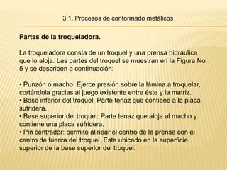 3.1. Procesos de conformado metálicos

Partes de la troqueladora.

La troqueladora consta de un troquel y una prensa hidráulica
que lo aloja. Las partes del troquel se muestran en la Figura No.
5 y se describen a continuación:

• Punzón o macho: Ejerce presión sobre la lámina a troquelar,
cortándola gracias al juego existente entre éste y la matriz.
• Base inferior del troquel: Parte tenaz que contiene a la placa
sufridera.
• Base superior del troquel: Parte tenaz que aloja al macho y
contiene una placa sufridera.
• Pin centrador: permite alinear el centro de la prensa con el
centro de fuerza del troquel. Esta ubicado en la superficie
superior de la base superior del troquel.
 