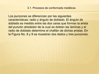 3.1. Procesos de conformado metálicos


Los punzones se diferencian por las siguientes
características: radio y ángulo de doblado. El ángulo de
doblado es medido entre las dos caras que forman la arista
del punzón alrededor de la cual se doblan las láminas y el
radio de doblado determina el chaflán de dichas aristas. En
la Figura No. 8 y 9 se muestran dos dados y tres punzones.
 