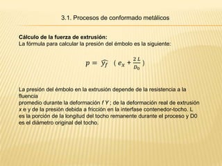 3.1. Procesos de conformado metálicos


Cálculo de la fuerza de extrusión:
La fórmula para calcular la presión del émbolo es la siguiente:




La presión del émbolo en la extrusión depende de la resistencia a la
fluencia
promedio durante la deformación f Y ; de la deformación real de extrusión
x e y de la presión debida a fricción en la interfase contenedor-tocho. L
es la porción de la longitud del tocho remanente durante el proceso y D0
es el diámetro original del tocho.
 