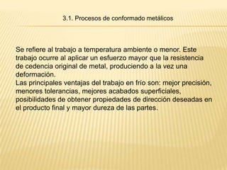 3.1. Procesos de conformado metálicos



Se refiere al trabajo a temperatura ambiente o menor. Este
trabajo ocurre al aplicar un esfuerzo mayor que la resistencia
de cedencia original de metal, produciendo a la vez una
deformación.
Las principales ventajas del trabajo en frío son: mejor precisión,
menores tolerancias, mejores acabados superficiales,
posibilidades de obtener propiedades de dirección deseadas en
el producto final y mayor dureza de las partes.
 