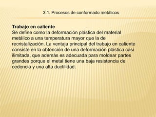 3.1. Procesos de conformado metálicos


Trabajo en caliente
Se define como la deformación plástica del material
metálico a una temperatura mayor que la de
recristalización. La ventaja principal del trabajo en caliente
consiste en la obtención de una deformación plástica casi
ilimitada, que además es adecuada para moldear partes
grandes porque el metal tiene una baja resistencia de
cedencia y una alta ductilidad.
 