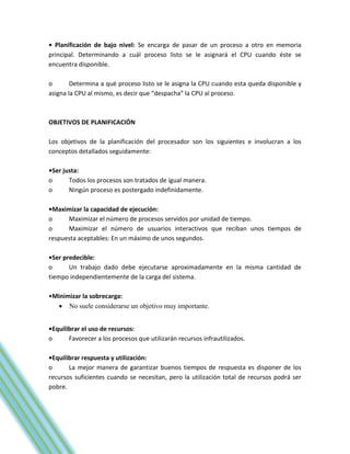 • Planificación de bajo nivel: Se encarga de pasar de un proceso a otro en memoria
principal. Determinando a cuál proceso listo se le asignará el CPU cuando éste se
encuentra disponible.

o       Determina a qué proceso listo se le asigna la CPU cuando esta queda disponible y
asigna la CPU al mismo, es decir que “despacha” la CPU al proceso.



OBJETIVOS DE PLANIFICACIÓN

Los objetivos de la planificación del procesador son los siguientes e involucran a los
conceptos detallados seguidamente:

•Ser justa:
o      Todos los procesos son tratados de igual manera.
o      Ningún proceso es postergado indefinidamente.

•Maximizar la capacidad de ejecución:
o     Maximizar el número de procesos servidos por unidad de tiempo.
o     Maximizar el número de usuarios interactivos que reciban unos tiempos de
respuesta aceptables: En un máximo de unos segundos.

•Ser predecible:
o      Un trabajo dado debe ejecutarse aproximadamente en la misma cantidad de
tiempo independientemente de la carga del sistema.

•Minimizar la sobrecarga:
    No suele considerarse un objetivo muy importante.


•Equilibrar el uso de recursos:
o      Favorecer a los procesos que utilizarán recursos infrautilizados.

•Equilibrar respuesta y utilización:
o      La mejor manera de garantizar buenos tiempos de respuesta es disponer de los
recursos suficientes cuando se necesitan, pero la utilización total de recursos podrá ser
pobre.
 