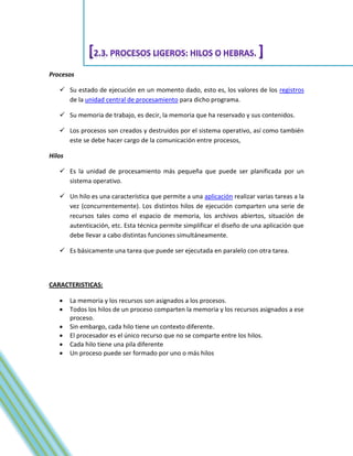 Procesos

    Su estado de ejecución en un momento dado, esto es, los valores de los registros
     de la unidad central de procesamiento para dicho programa.

    Su memoria de trabajo, es decir, la memoria que ha reservado y sus contenidos.

    Los procesos son creados y destruidos por el sistema operativo, así como también
     este se debe hacer cargo de la comunicación entre procesos,

Hilos

    Es la unidad de procesamiento más pequeña que puede ser planificada por un
     sistema operativo.

    Un hilo es una característica que permite a una aplicación realizar varias tareas a la
     vez (concurrentemente). Los distintos hilos de ejecución comparten una serie de
     recursos tales como el espacio de memoria, los archivos abiertos, situación de
     autenticación, etc. Esta técnica permite simplificar el diseño de una aplicación que
     debe llevar a cabo distintas funciones simultáneamente.

    Es básicamente una tarea que puede ser ejecutada en paralelo con otra tarea.



CARACTERISTICAS:

       La memoria y los recursos son asignados a los procesos.
       Todos los hilos de un proceso comparten la memoria y los recursos asignados a ese
        proceso.
       Sin embargo, cada hilo tiene un contexto diferente.
       El procesador es el único recurso que no se comparte entre los hilos.
       Cada hilo tiene una pila diferente
       Un proceso puede ser formado por uno o más hilos
 