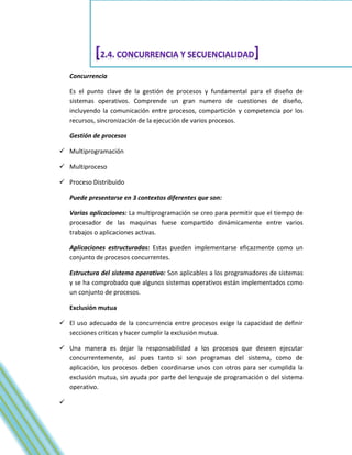 Concurrencia

    Es el punto clave de la gestión de procesos y fundamental para el diseño de
    sistemas operativos. Comprende un gran numero de cuestiones de diseño,
    incluyendo la comunicación entre procesos, compartición y competencia por los
    recursos, sincronización de la ejecución de varios procesos.

    Gestión de procesos

 Multiprogramación

 Multiproceso

 Proceso Distribuido

    Puede presentarse en 3 contextos diferentes que son:

    Varias aplicaciones: La multiprogramación se creo para permitir que el tiempo de
    procesador de las maquinas fuese compartido dinámicamente entre varios
    trabajos o aplicaciones activas.

    Aplicaciones estructuradas: Estas pueden implementarse eficazmente como un
    conjunto de procesos concurrentes.

    Estructura del sistema operativo: Son aplicables a los programadores de sistemas
    y se ha comprobado que algunos sistemas operativos están implementados como
    un conjunto de procesos.

    Exclusión mutua

 El uso adecuado de la concurrencia entre procesos exige la capacidad de definir
  secciones criticas y hacer cumplir la exclusión mutua.

 Una manera es dejar la responsabilidad a los procesos que deseen ejecutar
  concurrentemente, así pues tanto si son programas del sistema, como de
  aplicación, los procesos deben coordinarse unos con otros para ser cumplida la
  exclusión mutua, sin ayuda por parte del lenguaje de programación o del sistema
  operativo.


 