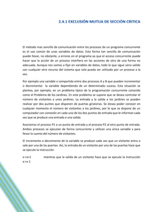 El método mas sencillo de comunicación entre los procesos de un programa concurrente
es el uso común de unas variables de datos. Esta forma tan sencilla de comunicación
puede llevar, no obstante, a errores en el programa ya que el acceso concurrente puede
hacer que la acción de un proceso interfiera en las acciones de otro de una forma no
adecuada. Aunque nos vamos a fijar en variables de datos, todo lo que sigue seria valido
con cualquier otro recurso del sistema que solo pueda ser utilizado por un proceso a la
vez.

Por ejemplo una variable x compartida entre dos procesos A y B que pueden incrementar
o decrementar la variable dependiendo de un determinado suceso. Esta situación se
plantea, por ejemplo, en un problema típico de la programación concurrente conocido
como el Problema de los Jardines. En este problema se supone que se desea controlar el
número de visitantes a unos jardines. La entrada y la salida a los jardines se pueden
realizar por dos puntos que disponen de puertas giratorias. Se desea poder conocer en
cualquier momento el número de visitantes a los jardines, por lo que se dispone de un
computador con conexión en cada uno de los dos puntos de entrada que le informan cada
vez que se produce una entrada o una salida.

Asociamos el proceso P1 a un punto de entrada y el proceso P2 al otro punto de entrada.
Ambos procesos se ejecutan de forma concurrente y utilizan una única variable x para
llevar la cuenta del número de visitantes.

El incremento o decremento de la variable se produce cada vez que un visitante entra o
sale por una de las puertas. Así, la entrada de un visitante por una de las puertas hace que
se ejecute la instrucción

x:=x+1          mientras que la salida de un visitante hace que se ejecute la instrucción
x:=x-1
 