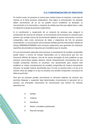 En muchos casos, los procesos se reúnen para realizar tareas en conjunto, a este tipo de
relación se le llama procesos cooperativos. Para lograr la comunicación, los procesos
deben sincronizarse, de no ser así pueden ocurrir problemas no deseados. La
sincronización es la transmisión y recepción de señales que tiene por objeto llevar a cabo
el trabajo de un grupo de procesos cooperativos.

Es la coordinación y cooperación de un conjunto de procesos para asegurar la
comparación de recursos de cómputo. La sincronización entre procesos es necesaria para
prevenir y/o corregir errores de sincronización debidos al acceso concurrente a recursos
compartidos, tales como estructuras de datos o dispositivos de E/S, de procesos
contendientes. La sincronización entre procesos también permite intercambiar señales de
tiempo (ARRANQUE/PARADA) entre procesos cooperantes para garantizar las relaciones
específicas de precedencia impuestas por el problema que se resuelve.

Sin una sincronización adecuada entre procesos, la actualización de variables compartidas
puede inducir a errores de tiempo relacionados con la concurrencia que son con
frecuencia difíciles de depurar. Una de las causas principales de este problema es que
procesos concurrentes puedan observar valores temporalmente inconsistentes de una
variable compartida mientras se actualizan. Una aproximación para resolver este
problema es realizar actualizaciones de variables compartidas de manera mutuamente
exclusiva. Se pueden mejorar permitiendo que a lo más un proceso entre a la vez en la
sección crítica de código en la que se actualiza una variable compartida o estructura de
datos en particular.

Para que los procesos puedan sincronizarse es necesario disponer de servicios que
permitan bloquear o suspender bajo determinadas circunstancias la ejecución de un
proceso. Los principales mecanismos de sincronización que ofrecen los sistemas
operativos son:



                     Señales

                     Tuberías

                     Semáforos

                     Mutex y variables condicionales

                     Paso de mensajes
 