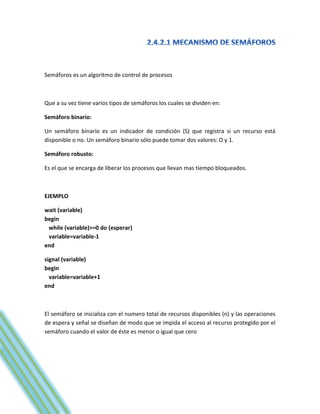 Semáforos es un algoritmo de control de procesos



Que a su vez tiene varios tipos de semáforos los cuales se dividen en:

Semáforo binario:

Un semáforo binario es un indicador de condición (S) que registra si un recurso está
disponible o no. Un semáforo binario sólo puede tomar dos valores: O y 1.

Semáforo robusto:

Es el que se encarga de liberar los procesos que llevan mas tiempo bloqueados.



EJEMPLO

wait (variable)
begin
 while (variable)>=0 do {esperar}
 variable=variable-1
end

signal (variable)
begin
  variable=variable+1
end



El semáforo se inicializa con el numero total de recursos disponibles (n) y las operaciones
de espera y señal se diseñan de modo que se impida el acceso al recurso protegido por el
semáforo cuando el valor de éste es menor o igual que cero
 