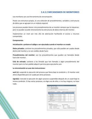 Los monitores son una herramienta de sincronización

Posee una estructura propia, es una colección de procedimientos, variables y estructuras
de datos que se agrupan en un módulo especial.

Los procesos pueden llamar a los procedimientos de un monitor siempre que lo requieran,
pero no pueden acceder directamente las estructuras de datos internas del monitor.

Implementan un nivel aún más alto de abstracción facilitando el acceso a recursos
compartidos.

Componentes

Inicialización: contiene el código a ser ejecutado cuando el monitor es creado

Datos privados: contiene los procedimientos privados, que sólo pueden ser usados desde
dentro del monitor y no son visibles desde fuera

Procedimientos del monitor: son los procedimientos que pueden ser llamados desde
fuera del monitor.

Cola de entrada: contiene a los threads que han llamado a algún procedimiento del
monitor pero no han podido adquirir permiso para ejecutarlos aún.

La sincronización se usan dos instrucciones:

wait (c): suspende la ejecución del proceso que llama bajo la condición c. El monitor está
ahora disponible para ser usado por otros procesos.

signal(c): reanuda la ejecución de algún proceso suspendido después de un cwait bajo la
misma condición. Si hay varios procesos, se elige uno de ellos; si no hay ninguno, no hace
nada.
 