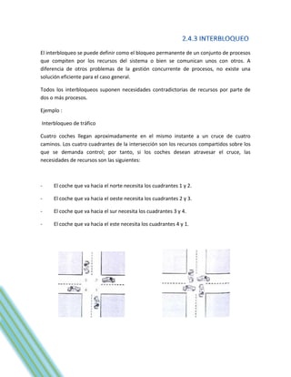 El interbloqueo se puede definir como el bloqueo permanente de un conjunto de procesos
que compiten por los recursos del sistema o bien se comunican unos con otros. A
diferencia de otros problemas de la gestión concurrente de procesos, no existe una
solución eficiente para el caso general.

Todos los interbloqueos suponen necesidades contradictorias de recursos por parte de
dos o más procesos.

Ejemplo :

Interbloqueo de tráfico

Cuatro coches llegan aproximadamente en el mismo instante a un cruce de cuatro
caminos. Los cuatro cuadrantes de la intersección son los recursos compartidos sobre los
que se demanda control; por tanto, si los coches desean atravesar el cruce, las
necesidades de recursos son las siguientes:



-    El coche que va hacia el norte necesita los cuadrantes 1 y 2.

-    El coche que va hacia el oeste necesita los cuadrantes 2 y 3.

-    El coche que va hacia el sur necesita los cuadrantes 3 y 4.

-    El coche que va hacia el este necesita los cuadrantes 4 y 1.
 