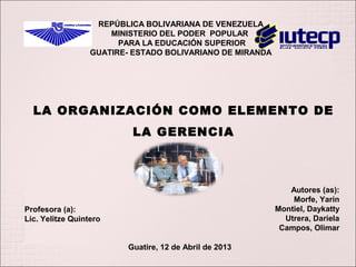 LA ORGANIZACIÓN COMO ELEMENTO DE
LA GERENCIA
Autores (as):
Morfe, Yarin
Montiel, Daykatty
Utrera, Dariela
Campos, Olimar
REPÚBLICA BOLIVARIANA DE VENEZUELA
MINISTERIO DEL PODER POPULAR
PARA LA EDUCACIÓN SUPERIOR
GUATIRE- ESTADO BOLIVARIANO DE MIRANDA
Profesora (a):
Lic. Yelitze Quintero
Guatire, 12 de Abril de 2013
 