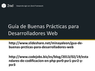 Guía de Buenas Prácticas para
Desarrolladores Web
http://www.slideshare.net/minayaleon/gua-de-
buenas-prcticas-para-desarrolladores-web
http://www.codejobs.biz/es/blog/2013/02/19/esta
ndares-de-codificacion-en-php-psr0-psr1-psr2-y-
psr3
 