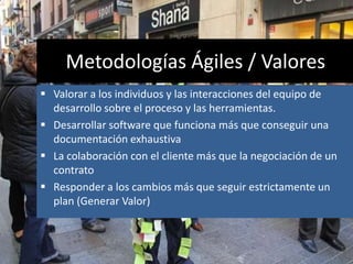 Metodologías Ágiles / Valores
 Valorar a los individuos y las interacciones del equipo de
desarrollo sobre el proceso y las herramientas.
 Desarrollar software que funciona más que conseguir una
documentación exhaustiva
 La colaboración con el cliente más que la negociación de un
contrato
 Responder a los cambios más que seguir estrictamente un
plan (Generar Valor)
 