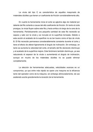 La viruta del tipo C es característica de aquellos maquinado de
materiales dúctiles que tienen un coeficiente de fricción considerablemente alto.

En cuanto la herramienta inicia el corte se aglutina algo de material por
delante del filo cortante a causa del alto coeficiente de fricción. En tanto el corte
prosigue, la viruta fluyen sobre este filo y hacia arriba a lo largo de la cara de la
herramienta. Periódicamente una pequeña cantidad de este filo recrecido se
separa y sale con la viruta y se incrusta en la superficie torneada. Debido a
esta acción el acabado de la superficie no es tan bueno como el tipo de viruta
B. El filo recrecido permanece considerablemente constante durante el corte y
tiene el efecto de alterar ligeramente el ángulo de inclinación. Sin embargo, en
tanto se aumenta la velocidad del corte, el tamaño del filo decrecido disminuye
y el acabado de la superficie mejora. Este fenómeno también disminuye, ya sea
reduciendo el espesor de la viruta o aumentando el ángulo de inclinación,
aunque en mucho de los materiales dúctiles no se puede eliminar
completamente.

La elección de herramientas adecuadas, velocidades avances es un
compromiso, ya que entre más rápido se opere una maquina es la eficiencia
tanto del operador como de la máquina. sin embargo afortunadamente, tal uso
acelerado acorta grandemente la duración de la herramienta

 