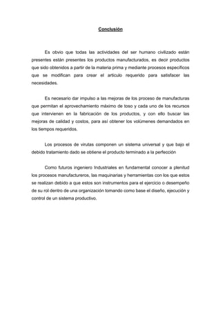 Conclusión

Es obvio que todas las actividades del ser humano civilizado están
presentes están presentes los productos manufacturados, es decir productos
que sido obtenidos a partir de la materia prima y mediante procesos específicos
que se modifican para crear el articulo requerido para satisfacer las
necesidades.

Es necesario dar impulso a las mejoras de los proceso de manufacturas
que permitan el aprovechamiento máximo de toso y cada uno de los recursos
que intervienen en la fabricación de los productos, y con ello buscar las
mejoras de calidad y costos, para así obtener los volúmenes demandados en
los tiempos requeridos.

Los procesos de virutas componen un sistema universal y que bajo el
debido tratamiento dado se obtiene el producto terminado a la perfección

Como futuros ingeniero Industriales en fundamental conocer a plenitud
los procesos manufactureros, las maquinarias y herramientas con los que estos
se realizan debido a que estos son instrumentos para el ejercicio o desempeño
de su rol dentro de una organización tomando como base el diseño, ejecución y
control de un sistema productivo.

 