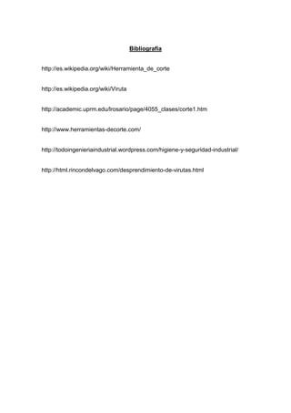 Bibliografía
http://es.wikipedia.org/wiki/Herramienta_de_corte

http://es.wikipedia.org/wiki/Viruta

http://academic.uprm.edu/lrosario/page/4055_clases/corte1.htm

http://www.herramientas-decorte.com/

http://todoingenieriaindustrial.wordpress.com/higiene-y-seguridad-industrial/

http://html.rincondelvago.com/desprendimiento-de-virutas.html

 