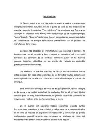 Introducción

La Termodinámica es una herramienta analítica teórica y práctica que
interpreta fenómenos naturales desde el punto de vista de las relaciones de
materia y energía. La palabra “Termodinámica” fue usada por vez Primera en
1850 por W. Thomson (Lord Kelvin) como combinación de los vocablos griegos
“termo” (calor) y “dinamos” (potencia o fuerza) siendo la mas mencionada la ley
de conservación de energía relacionada directamente con el proceso de
manufactura de la viruta..

En todos los procesos de manufacturas esta expenso a cambios de
temperaturas, en el espacio y tiempo según la naturaleza del compuesto
trabajado. La obtención de un producto terminado puede en su mayoría
generar desechos utilizables por un medio del método de reciclable
garantizando el uso adecuado.

Los residuos de metales que deja la fricción de herramientas contra
estos recursos dan paso a las existencias de las llamadas Virutas, estas tienen
varias aplicaciones para la vida urbana e industrial el cual da pie al proceso de
arranque.

Este proceso de arranque de viruta es de gran precisión, la cual se logra
en la forma y su calidad superficial de acabados. Siendo el principio básico
utilizado para las maquinas-herramientas, es generar superficies por medio de
movimientos relativos entre las herramientas y la pieza.

En el avance del siguiente trabajo estaremos tocando puntos
fundamentales referidos a la termodinámica y el proceso de arranque aplicados
en el corte de metales en el proceso de fabricación y terminación de piezas
configuradas geométricamente que requieren un acabado de parte del
fabricante como para el consumidor final cual le invito adquirir .

 
