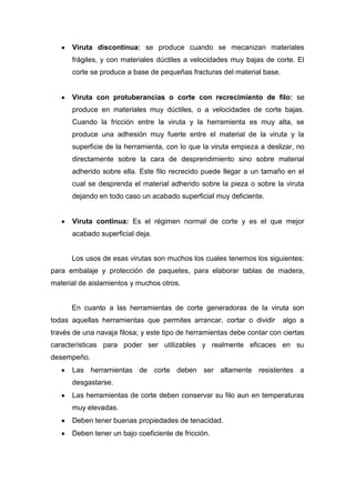 Viruta discontinua: se produce cuando se mecanizan materiales
frágiles, y con materiales dúctiles a velocidades muy bajas de corte. El
corte se produce a base de pequeñas fracturas del material base.

Viruta con protuberancias o corte con recrecimiento de filo: se
produce en materiales muy dúctiles, o a velocidades de corte bajas.
Cuando la fricción entre la viruta y la herramienta es muy alta, se
produce una adhesión muy fuerte entre el material de la viruta y la
superficie de la herramienta, con lo que la viruta empieza a deslizar, no
directamente sobre la cara de desprendimiento sino sobre material
adherido sobre ella. Este filo recrecido puede llegar a un tamaño en el
cual se desprenda el material adherido sobre la pieza o sobre la viruta
dejando en todo caso un acabado superficial muy deficiente.

Viruta continua: Es el régimen normal de corte y es el que mejor
acabado superficial deja.

Los usos de esas virutas son muchos los cuales tenemos los siguientes:
para embalaje y protección de paquetes, para elaborar tablas de madera,
material de aislamientos y muchos otros.

En cuanto a las herramientas de corte generadoras de la viruta son
todas aquellas herramientas que permites arrancar, cortar o dividir

algo a

través de una navaja filosa; y este tipo de herramientas debe contar con ciertas
características para poder ser utilizables y realmente eficaces en su
desempeño.
Las herramientas de corte deben ser altamente resistentes a
desgastarse.
Las herramientas de corte deben conservar su filo aun en temperaturas
muy elevadas.
Deben tener buenas propiedades de tenacidad.
Deben tener un bajo coeficiente de fricción.

 