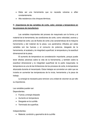 Debe ser una herramienta que no necesite volverse a afilar
constantemente.
Alta resistencia a los choques térmicos.

2-. Importancia de las variables de corte, calor, energía y temperatura en
los procesos de manufactura

Las variables importantes del proceso de maquinado son la forma y el
material de la herramienta, las condiciones de corte, como velocidad, avance y
profundidad de corte; uso de fluidos de corte y las características de la máquina
herramienta y del material de la pieza. Los parámetros influidos por estas
variables son las fuerzas y el consumo de potencia, desgaste de la
herramienta, el acabado y la integridad superficial, la temperatura y la exactitud
dimensional de la pieza.
El aumento de temperatura es consideración importante, porque puede
tener efectos adversos sobre la vida de la herramienta, y también sobre la
exactitud dimensional y la integridad superficial de la parte maquinada; la
temperatura es una de las limitaciones de los procesos de corte, la temperatura
alcanzada durante el mecanizado. Estos trabajos se convierten en calor que se
invierte en aumentar las temperaturas de la viruta, herramienta y la pieza de
trabajo.
La energía la necesaria para remover una unidad de volumen es por ello
su importancia.

Las variables pueden ser:
Dependientes:
Fuerza y energía disipada
Aumento en temperatura
Desgaste en la cuchilla
Terminado de superficie.

Independientes:
Material, condición y geometría de la cuchilla

 