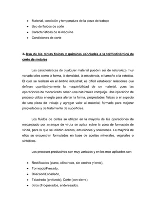 Material, condición y temperatura de la pieza de trabajo
Uso de fluidos de corte
Características de la máquina
Condiciones de corte

3-.Uso de las tablas físicas y químicas asociadas a la termodinámica de
corte de metales

Las características de cualquier material pueden ser de naturaleza muy
variada tales como la forma, la densidad, la resistencia, el tamaño o la estética.
El cual se realizan en el ámbito industrial; es difícil establecer relaciones que
definan cuantitativamente la maquinibilidad de un material, pues las
operaciones de mecanizado tienen una naturaleza compleja. Una operación de
proceso utiliza energía para alertar la forma, propiedades físicas o el aspecto
de una pieza de trabajo y agregar valor al material; formado para mejorar
propiedades y de tratamiento de superficies.

Los fluidos de cortes se utilizan en la mayoría de las operaciones de
mecanizado por arranque de viruta se aplica sobre la zona de formación de
viruta, para lo que se utilizan aceites, emulsiones y soluciones. La mayoría de
ellos se encuentran formulados en base de aceites minerales, vegetales o
sintéticos.

Los procesos productivos son muy variados y en los mas aplicados son:

Rectificados (plano, cilíndricos, sin centros y lento),
Torneado/Fresado,
Roscado/Escariado,
Taladrado (profundo), Corte (con sierra)
otros (Troquelados, enderezado).

 