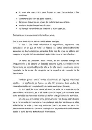 No usar aire comprimido para limpiar la ropa, herramientas o las
máquinas.
Mantener el piso libre de grasa o aceite.
Barrer con frecuencia las virutas del material que caen al piso.
Mantener limpia siempre las máquinas.
No manejar herramientas de corte con la mano desnuda.

Procesos que provocan desprendimiento de viruta

Las virutas herramientas se han calcificado en tres tipos.
El tipo 1 una viruta discontinua o fragmentada, representa una
conducción en el que el metal se fractura en partes considerablemente
pequeñas de las herramientas cortantes. Este tipo de viruta se obtiene por
maquina la mayoría de los materiales frágiles, tales como el hierro fundido.

En tanto se producen estas virutas, el filo cortante corrige las
irregularidades y se obtiene un acabado bastante bueno. La duración de la
herramienta es considerablemente alta y la falla ocurre usualmente como
resultado de la acción del desgaste de la superficie de contacto de la
herramienta.

También puede formar virutas discontinuas en algunos materiales
dúctiles y el coeficiente de ficción es alto. Sin embargo, tales virutas de
materiales dúctiles son una inducción de malas condiciones de corte:
Un tipo ideal de viruta desde el punto de vista de la duración de la
herramienta y el acabado, es la del tipo B continua simple, que se obtiene en el
corte de todos los materiales dúctiles que tienen un bajo coeficiente de fricción.
En este caso el metal se forma continuamente y se desliza sobre la cara
de la herramienta sin freacturarse. Las virutas de este tipo se obtienen a altas
velocidades de corte y son muy comunes cuando en corte se hace con
herramientas de carburo. Debido a su simplicidad se puede analizar fácilmente
desde el punto de vista de las fuerzas involucradas.

 