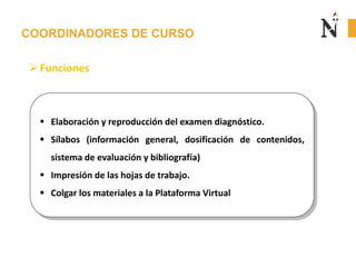 COORDINADORES DE CURSO
 Elaboración y reproducción del examen diagnóstico.
 Sílabos (información general, dosificación de contenidos,
sistema de evaluación y bibliografía)
 Impresión de las hojas de trabajo.
 Colgar los materiales a la Plataforma Virtual
Funciones
 