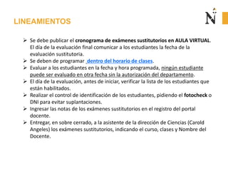 LINEAMIENTOS
 Se debe publicar el cronograma de exámenes sustitutorios en AULA VIRTUAL.
El día de la evaluación final comunicar a los estudiantes la fecha de la
evaluación sustitutoria.
 Se deben de programar dentro del horario de clases.
 Evaluar a los estudiantes en la fecha y hora programada, ningún estudiante
puede ser evaluado en otra fecha sin la autorización del departamento.
 El día de la evaluación, antes de iniciar, verificar la lista de los estudiantes que
están habilitados.
 Realizar el control de identificación de los estudiantes, pidiendo el fotocheck o
DNI para evitar suplantaciones.
 Ingresar las notas de los exámenes sustitutorios en el registro del portal
docente.
 Entregar, en sobre cerrado, a la asistente de la dirección de Ciencias (Carold
Angeles) los exámenes sustitutorios, indicando el curso, clases y Nombre del
Docente.
 